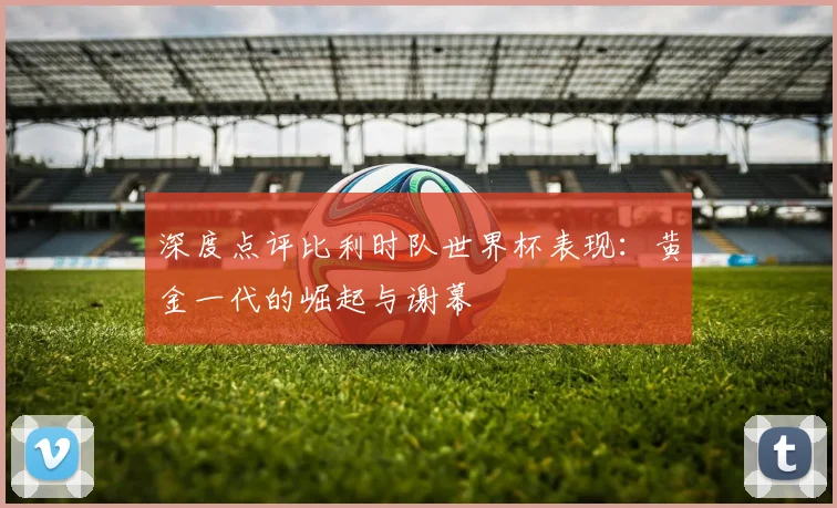 深度点评比利时队世界杯表现：黄金一代的崛起与谢幕