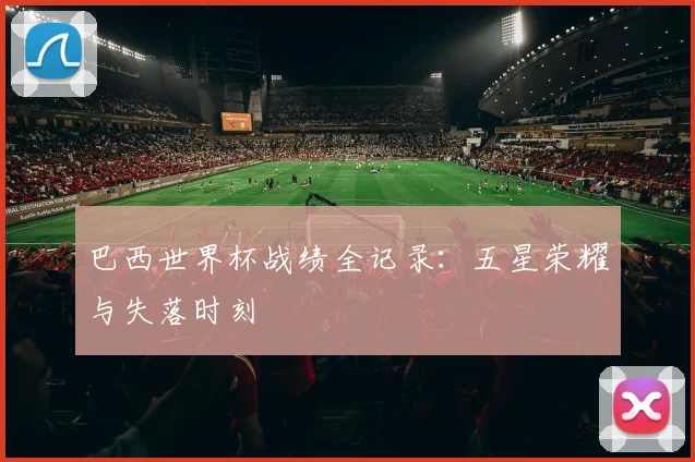 巴西世界杯战绩全记录:五星荣耀与失落时刻