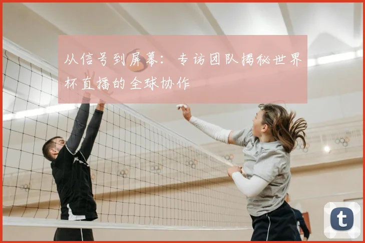 从信号到屏幕：专访团队揭秘世界杯直播的全球协作