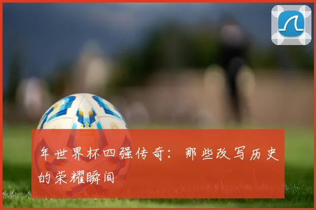 年世界杯四强传奇：那些改写历史的荣耀瞬间