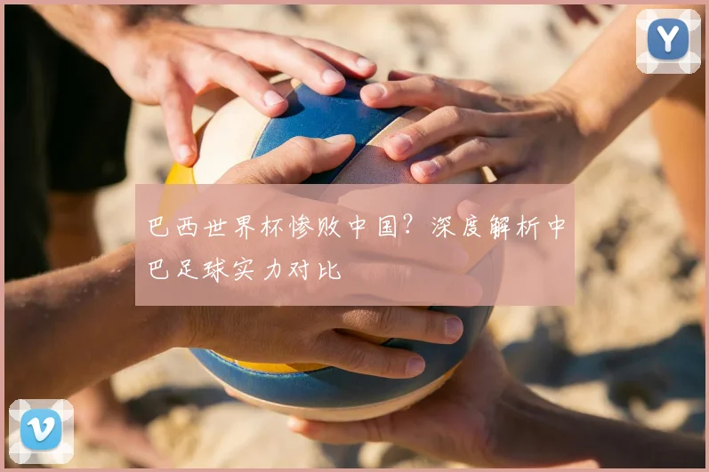 巴西世界杯惨败中国?深度解析中巴足球实力对比