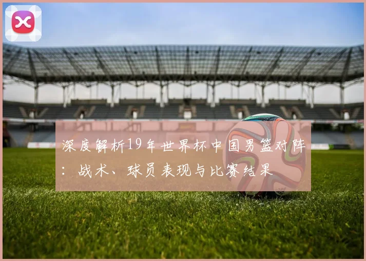 深度解析19年世界杯中国男篮对阵：战术、球员表现与比赛结果
