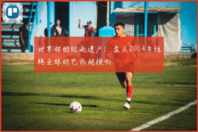 世界杯的时尚遗产:盘点2014年惊艳全球的巴西超模们