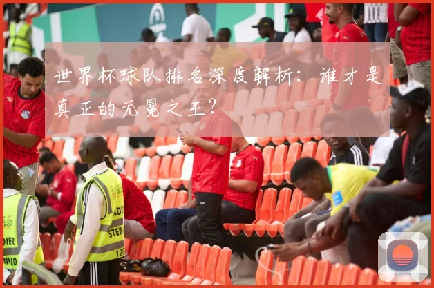 世界杯球队排名深度解析：谁才是真正的无冕之王？