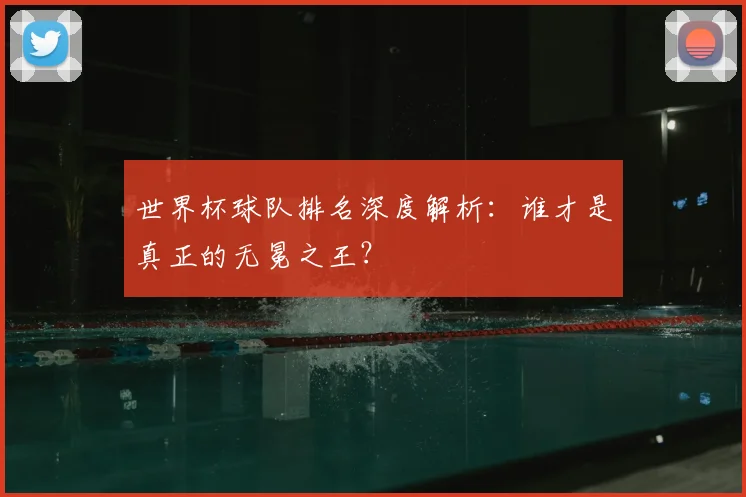 世界杯球队排名深度解析：谁才是真正的无冕之王？
