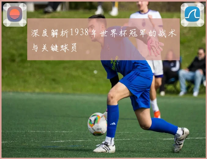 深度解析1938年世界杯冠军的战术与关键球员