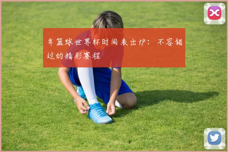 年篮球世界杯时间表出炉：不容错过的精彩赛程