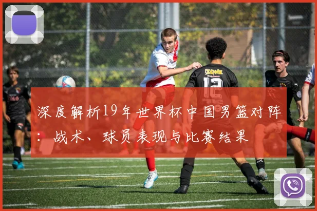 深度解析19年世界杯中国男篮对阵：战术、球员表现与比赛结果
