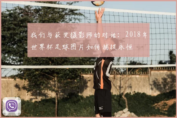 我们与获奖摄影师的对话：2018年世界杯足球图片如何捕捉永恒