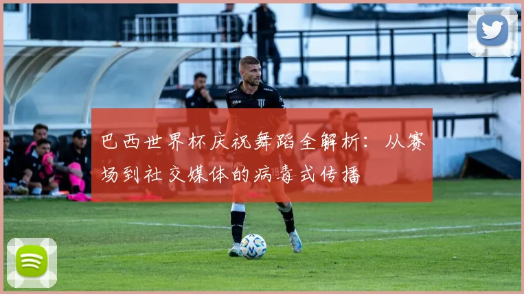 巴西世界杯庆祝舞蹈全解析：从赛场到社交媒体的病毒式传播