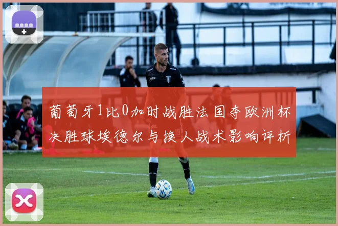 葡萄牙1比0加时战胜法国夺欧洲杯决胜球埃德尔与换人战术影响评析