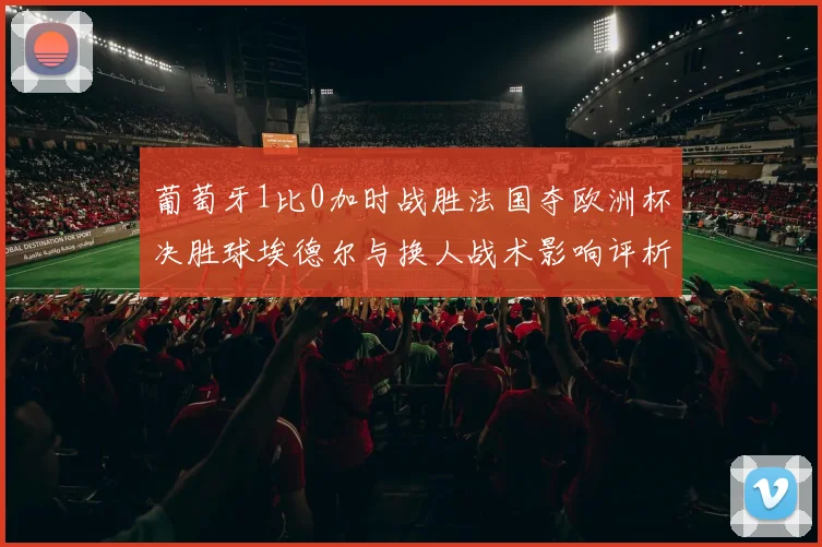 葡萄牙1比0加时战胜法国夺欧洲杯决胜球埃德尔与换人战术影响评析