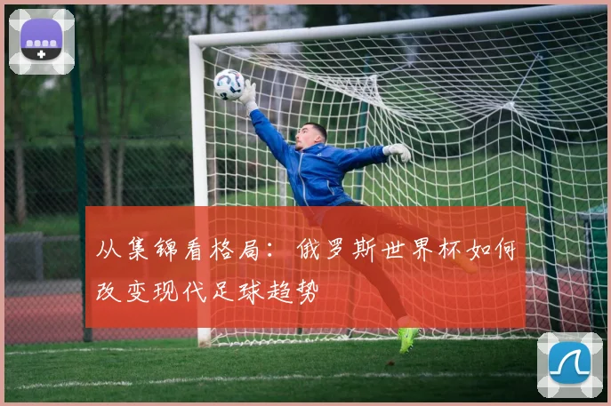 从集锦看格局：俄罗斯世界杯如何改变现代足球趋势