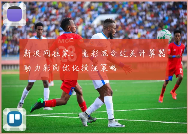 新浪网独家：竞彩混合过关计算器助力彩民优化投注策略