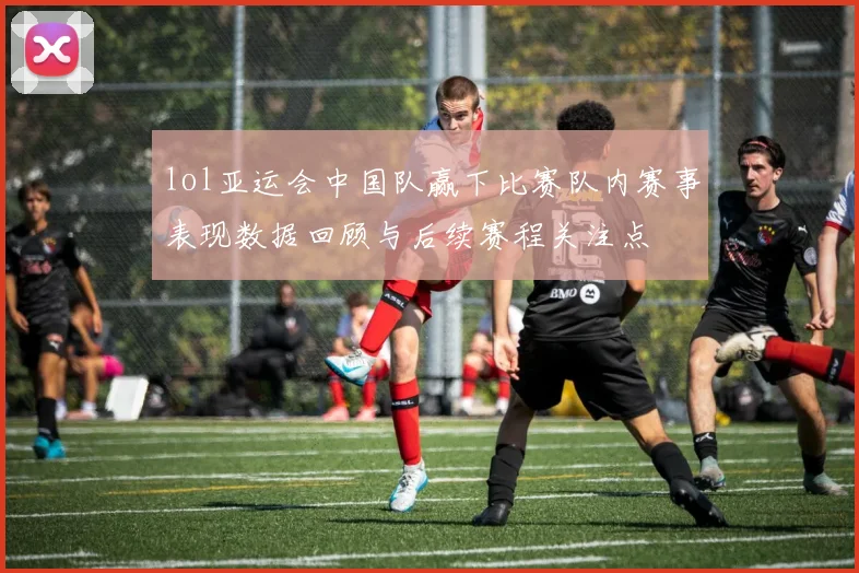 lol亚运会中国队赢下比赛队内赛事表现数据回顾与后续赛程关注点