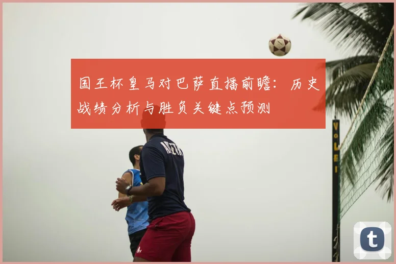 国王杯皇马对巴萨直播前瞻：历史战绩分析与胜负关键点预测
