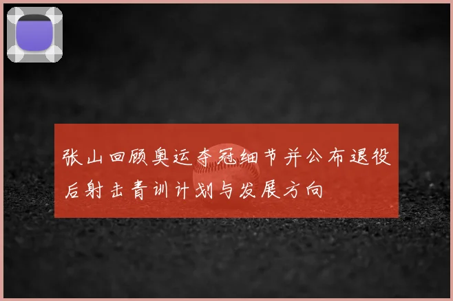 张山回顾奥运夺冠细节并公布退役后射击青训计划与发展方向