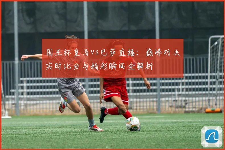 国王杯皇马vs巴萨直播：巅峰对决实时比分与精彩瞬间全解析