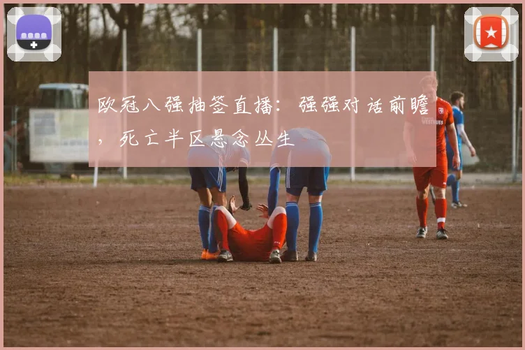 欧冠八强抽签直播：强强对话前瞻，死亡半区悬念丛生