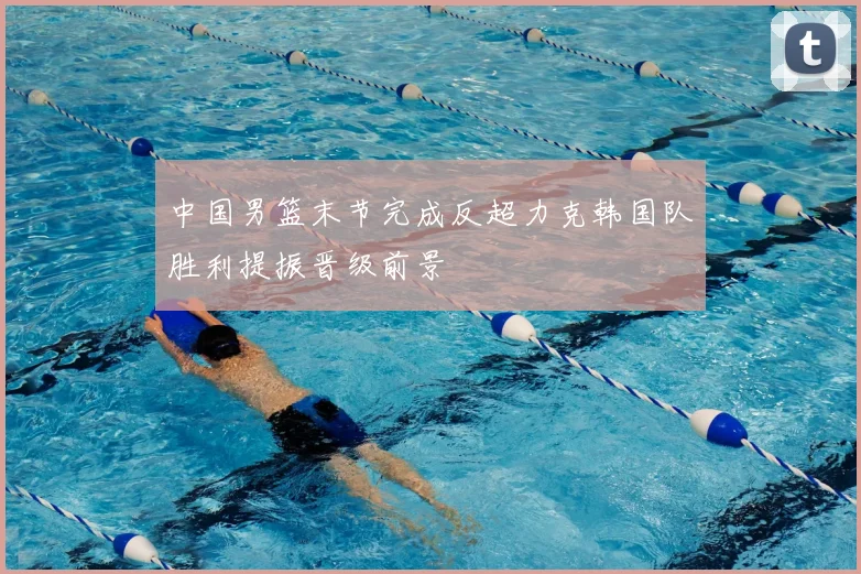 中国男篮末节完成反超力克韩国队胜利提振晋级前景