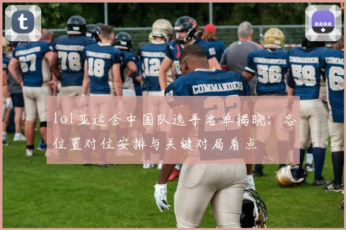 lol亚运会中国队选手名单揭晓：各位置对位安排与关键对局看点