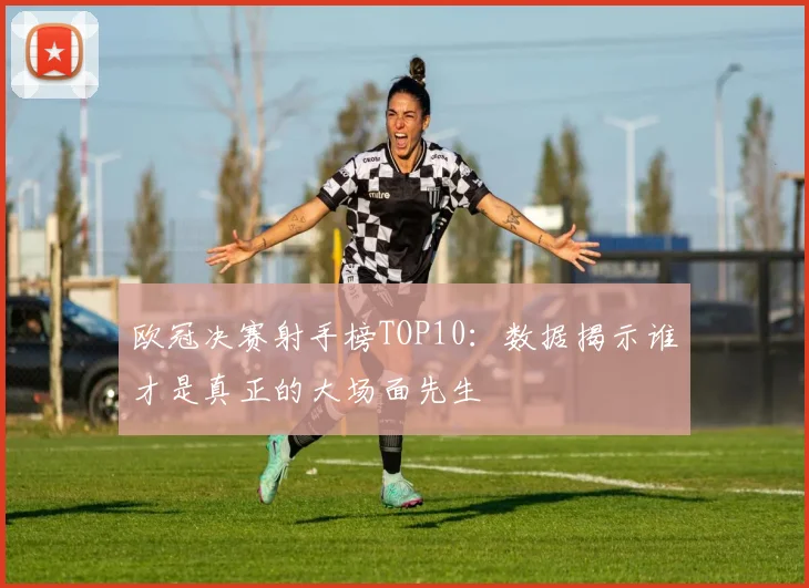 欧冠决赛射手榜TOP10：数据揭示谁才是真正的大场面先生